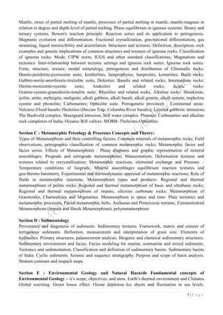 5 | P a g e
Mantle, onset of partial melting of mantle, processes of partial melting in mantle, mantle-magmas in
relation to degree and depth-level of partial melting. Phase equilibrium in igneous systems: Binary and
ternary systems. Bowen's reaction principle: Reaction series and its application to petrogenesis.
Magmatic evolution and differentiation: Fractional crystallization, gravitational differentiation, gas
streaming, liquid immiscibility and assimilation. Structures and textures: Definition, description, rock
examples and genetic implications of common structures and textures of igneous rocks. Classification
of igneous rocks: Mode, CIPW norm, IUGS and other standard classifications; Magmatism and
tectonics: Inter-relationship between tectonic settings and igneous rock suites. Igneous rock suites:
Form, structure, texture, modal mineralogy, petrogenesis and distribution of Ultramafic rocks:
Dunite-peridotite-pyroxenite suite; kimberlites, lamprophyres, lamproites, komatiites; Basic rocks:
Gabbro-norite-anorthosite-troctolite suite, Dolerites; Basalts and related rocks; Intermediate rocks:
Diorite-monzonite-syenite suite; Andesites and related rocks; Acidic rocks:
Granite-syenite-granodiorite-tonalite suite; Rhyolites and related rocks; Alkaline rocks: Shonkinite,
ijolite, urtite, melteigite, malignite, alkali gabbros, alkali basalt, alkali granite, alkali syenite, nepheline
syenite and phonolite; Carbonatites; Ophiolite suite. Petrogenetic provinces : Continental areas:
Volcanic-Flood basalts-Tholeiites (Deccan Trap, Columbia River basalts); Layered gabbroic intrusions:
The Bushveld complex, Skaergaard intrusion, Still water complex. Plutonic: Carbonatites and alkaline
rock complexes of India; Oceanic Rift valleys: MORB- Tholeiites-Ophiolites
Section C : Metamorphic Petrology & Processes Concepts and Theory:
Types of Metamorphism and their controlling factors; Common minerals of metamorphic rocks; Field
observations, petrographic classification of common metamorphic rocks; Metamorphic facies and
facies series. Effects of Metamorphism : Phase diagrams and graphic representation of mineral
assemblages; Prograde and retrograde metamorphism, Matasomatism; Deformation textures and
textures related to recrystallization; Metamorphic reactions, elemental exchange and Pressure –
Temperature conditions of Isograds; Mineral assemblages equilibrium reaction textures and
geo-thermo barometry. Experimental and thermodynamic appraisal of metamorphic reactions; Role of
fluids in metamorphic reactions. Metamorphism types and products: Regional and thermal
metamorphism of pelitic rocks. Regional and thermal metamorphism of basic and ultrabasic rocks;
Regional and thermal metamorphism of impure, silicious carbonate rocks; Metamorphism of
Granitoides, Charnockites and Migmatites. Metamorphism in space and time: Plate tectonics and
metamorphic processes; Paired metamorphic belts, Archaean and Proterozoic terrains; Extraterrestrial
Metamorphism (Impact and Shock Metamorphism); polymetamorphism
Section D : Sedimentology
Provenance and diagenesis of sediments. Sedimentary textures. Framework, matrix and cement of
terrigenous sediments. Definition, measurement and interpretation of grain size. Elements of
hydraulics. Primary structures, palaeocurrent analysis. Biogenic and chemical sedimentary structures.
Sedimentary environment and facies. Facies modeling for marine, nonmarine and mixed sediments.
Tectonics and sedimentation. Classification and definition of sedimentary basins. Sedimentary basins
of India. Cyclic sediments. Seismic and sequence stratigraphy. Purpose and scope of basin analysis.
Stratum contours and isopach maps.
Section E : Environmental Geology and Natural Hazards Fundamental concepts of
Environmental Geology – it’s scope, objectives, and aims. Earth’s thermal environment and Climates.
Global warming. Green house effect. Ozone depletion–Ice sheets and fluctuation in sea levels.
 