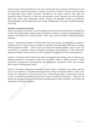 8 | P a g e
specific retention; Vertical distribution of water; Zone of aeration and zone of saturation; Classification of rocks
according to their water-bearing properties; Aquifers; Classification of aquifers; Concepts of drainage basins
and groundwater basins; Aquifer parameters- transrnissivity and storage coefficient; Water table and
piezometric surface; Fluctuations of water table and piezometric surface; Barometric and tidal efficiencies;
Water table contour maps; Hydrographs; Springs; Geologic and geomorphic controls on groundwater;
Hydrostratigraphic units;Groundwater provinces of India. Hydrogeology of arid zones of India;Hydrogeology
of wet lands.
Section B: Groundwater Hydraulics
Theory of groundwater flow; Darcy's law and its applications; Determination of permeability in laboratory and
in field; Flow through aquifers; steady, unsteady and radial flow conditions; Evaluation of aquifer parameters of
confined, semi-confined and unconfined °aquifers -Thiem, Thies, Jacob and Walton's methods; Groundwater
modelling.
Section C: Groundwater Exploration and Water Well Construction Geologic and hydrogeologic methods of
exploration; Role of remote sensing in groundwater exploration; Hydrogeomorphic and lineament 'napping;
Surface geophysical methods — seismic, gravity, geo-electrical and magnetic methods; Types of water wells
and methods of construction; Design, development, maintenance and revitalization of wells; Sub-surface
geophysical methods; Yield characteristics of wells; Pumping tests- methods, data analysis and interpretation;
Section D : Groundwater Quality Physical and chemical properties of water; Quality criteria for different uses;
Graphical presentation of groundwater quality data; Groundwater quality in different provinces in India;
Groundwater contamination; natural (geogenic) and anthropogenic contaminants; Saline water intrusion;
Radio-isotopes in hydrogeological studies.
Section E: Groundwater Management Groundwater problems related to foundation work, mining, canals and
tunnels; Over-exploitation of groundwater and groundwater mining; Groundwater problems in urban areas;
Ground water management in arid and semi-arid areas; Climate change impact on groundwater resources;
Concept of sustainable development of groundwater resources; Groundwater management —supply side and
demand side management; Rainwater harvesting and managed aquifer recharge; Conjunctive use of surface and
groundwater; Groundwater legislation.
 