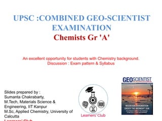 UPSC :COMBINED GEO-SCIENTIST
EXAMINATION
Chemists Gr 'A'
An excellent opportunity for students with Chemistry background.
Discussion : Exam pattern & Syllabus
Slides prepared by :
Sumanta Chakrabarty,
M.Tech, Materials Science &
Engineering, IIT Kanpur
M.Sc, Applied Chemistry, University of
Calcutta
 