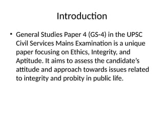 Introduction
• General Studies Paper 4 (GS-4) in the UPSC
Civil Services Mains Examination is a unique
paper focusing on Ethics, Integrity, and
Aptitude. It aims to assess the candidate’s
attitude and approach towards issues related
to integrity and probity in public life.
 