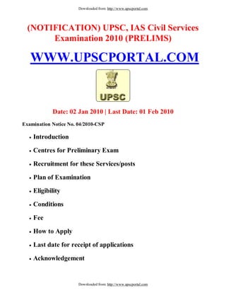 Downloaded from: http://www.upscportal.com




  (NOTIFICATION) UPSC, IAS Civil Services
       Examination 2010 (PRELIMS)

   WWW.UPSCPORTAL.COM


            Date: 02 Jan 2010 | Last Date: 01 Feb 2010
Examination Notice No. 04/2010-CSP

    Introduction

    Centres for Preliminary Exam

    Recruitment for these Services/posts

    Plan of Examination

    Eligibility

    Conditions

    Fee

    How to Apply

    Last date for receipt of applications

    Acknowledgement


                       Downloaded from: http://www.upscportal.com
 
