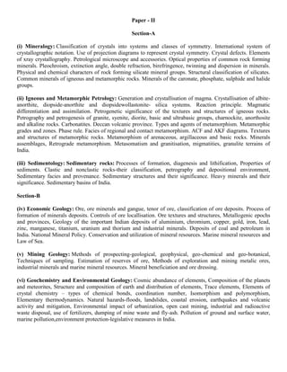 Paper - II
Section-A
(i) Mineralogy: Classification of crystals into systems and classes of symmetry. International system of
crystallographic notation. Use of projection diagrams to represent crystal symmetry. Crystal defects. Elements
of xray crystallography. Petrological microscope and accessories. Optical properties of common rock forming
minerals. Pleochroism, extinction angle, double refraction, birefringence, twinning and dispersion in minerals.
Physical and chemical characters of rock forming silicate mineral groups. Structural classification of silicates.
Common minerals of igneous and metamorphic rocks. Minerals of the caronate, phosphate, sulphide and halide
groups.
(ii) Igneous and Metamorphic Petrology: Generation and crystallisation of magma. Crystallisation of albite-
anorthite, diopside-anorthite and diopsidewollastonite- silica systems. Reaction principle. Magmatic
differentiation and assimilation. Petrogenetic significance of the textures and structures of igneous rocks.
Petrography and petrogenesis of granite, syenite, diorite, basic and ultrabasic groups, charnockite, anorthosite
and alkaline rocks. Carbonatites. Deccan volcanic province. Types and agents of metamorphism. Metamorphic
grades and zones. Phase rule. Facies of regional and contact metamorphism. ACF and AKF diagrams. Textures
and structures of metamorphic rocks. Metamorphism of arenaceous, argillaceous and basic rocks. Minerals
assemblages, Retrograde metamorphism. Metasomatism and granitisation, migmatities, granulite terrains of
India.
(iii) Sedimentology: Sedimentary rocks: Processes of formation, diagenesis and lithification, Properties of
sediments. Clastic and nonclastic rocks-their classification, petrography and depositional environment,
Sedimentary facies and provenance. Sedimentary structures and their significance. Heavy minerals and their
significance. Sedimentary basins of India.
Section-B
(iv) Economic Geology: Ore, ore minerals and gangue, tenor of ore, classification of ore deposits. Process of
formation of minerals deposits. Controls of ore locallisation. Ore textures and structures, Metallogenic epochs
and provinces, Geology of the important Indian deposits of aluminium, chromium, copper, gold, iron, lead,
zinc, manganese, titanium, uranium and thorium and industrial minerals. Deposits of coal and petroleum in
India. National Mineral Policy. Conservation and utilization of mineral resources. Marine mineral resources and
Law of Sea.
(v) Mining Geology: Methods of prospecting-geological, geophysical, geo-chemical and geo-botanical,
Techniques of sampling. Estimation of reserves of ore, Methods of exploration and mining metalic ores,
industrial minerals and marine mineral resources. Mineral beneficiation and ore dressing.
(vi) Geochemistry and Environmental Geology: Cosmic abundance of elements, Composition of the planets
and meteorites, Structure and composition of earth and distribution of elements, Trace elements, Elements of
crystal chemistry – types of chemical bonds, coordination number, Isomorphism and polymorphism,
Elementary thermodynamics. Natural hazards-floods, landslides, coastal erosion, earthquakes and volcanic
activity and mitigation, Environmental impact of urbanization, open cast mining, industrial and radioactive
waste disposal, use of fertilizers, dumping of mine waste and fly-ash. Pollution of ground and surface water,
marine pollution,environment protection-legislative measures in India.
 