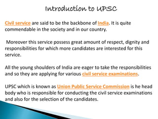 Introduction to UPSC
Civil service are said to be the backbone of India. It is quite
commendable in the society and in our country.
Moreover this service possess great amount of respect, dignity and
responsibilities for which more candidates are interested for this
service.
All the young shoulders of India are eager to take the responsibilities
and so they are applying for various civil service examinations.
UPSC which is known as Union Public Service Commission is he head
body who is responsible for conducting the civil service examinations
and also for the selection of the candidates.
 