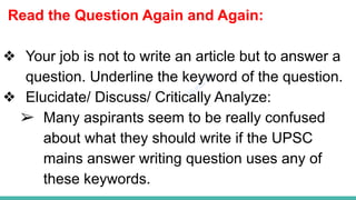 Plutus IAS
Read the Question Again and Again:
❖ Your job is not to write an article but to answer a
question. Underline the keyword of the question.
❖ Elucidate/ Discuss/ Critically Analyze:
➢ Many aspirants seem to be really confused
about what they should write if the UPSC
mains answer writing question uses any of
these keywords.
 