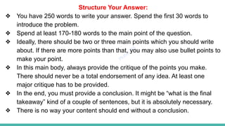 Plutus IAS
Structure Your Answer:
❖ You have 250 words to write your answer. Spend the first 30 words to
introduce the problem.
❖ Spend at least 170-180 words to the main point of the question.
❖ Ideally, there should be two or three main points which you should write
about. If there are more points than that, you may also use bullet points to
make your point.
❖ In this main body, always provide the critique of the points you make.
There should never be a total endorsement of any idea. At least one
major critique has to be provided.
❖ In the end, you must provide a conclusion. It might be “what is the final
takeaway” kind of a couple of sentences, but it is absolutely necessary.
❖ There is no way your content should end without a conclusion.
 