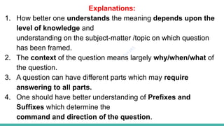 Plutus IAS
Explanations:
1. How better one understands the meaning depends upon the
level of knowledge and
understanding on the subject-matter /topic on which question
has been framed.
2. The context of the question means largely why/when/what of
the question.
3. A question can have different parts which may require
answering to all parts.
4. One should have better understanding of Prefixes and
Suffixes which determine the
command and direction of the question.
 