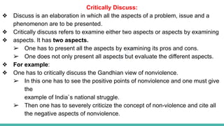 Plutus IAS
Critically Discuss:
❖ Discuss is an elaboration in which all the aspects of a problem, issue and a
phenomenon are to be presented.
❖ Critically discuss refers to examine either two aspects or aspects by examining
❖ aspects. It has two aspects.
➢ One has to present all the aspects by examining its pros and cons.
➢ One does not only present all aspects but evaluate the different aspects.
❖ For example:
❖ One has to critically discuss the Gandhian view of nonviolence.
➢ In this one has to see the positive points of nonviolence and one must give
the
example of India`s national struggle.
➢ Then one has to severely criticize the concept of non-violence and cite all
the negative aspects of nonviolence.
 