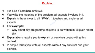 Plutus IAS
Explain:
❖ It is also a common directive.
❖ You write the meaning of the problem, all aspects involved in it.
❖ Explain is the answer to all ‘WHY’. It touches and explores all
aspects.
❖ For example:
➢ Why smart city programme, this has to be written in `explain smart
city.
❖ Explanations require you to explain or convince by providing this
context.
❖ In simple terms you write all aspects without any criticism and your
opinion.
 