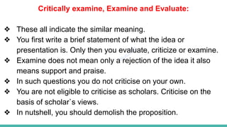 Plutus IAS
Critically examine, Examine and Evaluate:
❖ These all indicate the similar meaning.
❖ You first write a brief statement of what the idea or
presentation is. Only then you evaluate, criticize or examine.
❖ Examine does not mean only a rejection of the idea it also
means support and praise.
❖ In such questions you do not criticise on your own.
❖ You are not eligible to criticise as scholars. Criticise on the
basis of scholar`s views.
❖ In nutshell, you should demolish the proposition.
 
