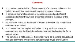 Plutus IAS
Comment:
❖ In comment, you write the different aspects of a problem or issue or the
topic in an analytical manner and you also give your opinion.
❖ In comment the whole problem or issue is presented and different
aspects and different views are presented related to the issue or the
problem.
❖ No criticisms are to be attempted. Criticism is the view of a scholar and
comment is your view.
❖ In comment one has to give one's view on any particular issue. In
comment one has the liberty to make any comments showing the for or
against views.
❖ The comment is not baseless. It requires you to do a general perusal and
then you comment. This general perusal is also a type of evaluation.
 