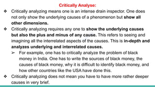 Plutus IAS
Critically Analyse:
❖ Critically analyzing means one is an intense drain inspector. One does
not only show the underlying causes of a phenomenon but show all
other dimensions.
❖ Critically analyzing requires any one to show the underlying causes
but also the plus and minus of any cause. This refers to seeing and
imagining all the interrelated aspects of the causes. This is in-depth and
analyzes underlying and interrelated causes.
➢ For example, one has to critically analyze the problem of black
money in India. One has to write the sources of black money, the
causes of black money, why it is difficult to identify black money, and
how other countries like the USA have done this.
❖ Critically analyzing does not mean you have to have more rather deeper
causes in very brief.
 