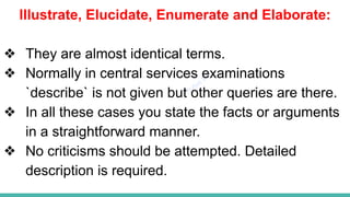 Plutus IAS
Illustrate, Elucidate, Enumerate and Elaborate:
❖ They are almost identical terms.
❖ Normally in central services examinations
`describe` is not given but other queries are there.
❖ In all these cases you state the facts or arguments
in a straightforward manner.
❖ No criticisms should be attempted. Detailed
description is required.
 