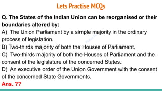 Plutus IAS
Lets Practise MCQs
Q. The States of the Indian Union can be reorganised or their
boundaries altered by:
A) The Union Parliament by a simple majority in the ordinary
process of legislation.
B) Two-thirds majority of both the Houses of Parliament.
C) Two-thirds majority of both the Houses of Parliament and the
consent of the legislature of the concerned States.
D) An executive order of the Union Government with the consent
of the concerned State Governments.
Ans. ??
 