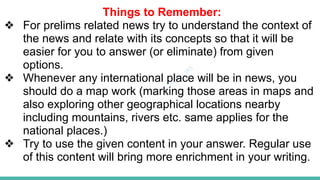 Plutus IAS
Things to Remember:
❖ For prelims related news try to understand the context of
the news and relate with its concepts so that it will be
easier for you to answer (or eliminate) from given
options.
❖ Whenever any international place will be in news, you
should do a map work (marking those areas in maps and
also exploring other geographical locations nearby
including mountains, rivers etc. same applies for the
national places.)
❖ Try to use the given content in your answer. Regular use
of this content will bring more enrichment in your writing.
 