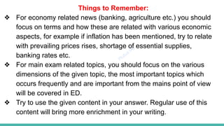 Plutus IAS
Things to Remember:
❖ For economy related news (banking, agriculture etc.) you should
focus on terms and how these are related with various economic
aspects, for example if inflation has been mentioned, try to relate
with prevailing prices rises, shortage of essential supplies,
banking rates etc.
❖ For main exam related topics, you should focus on the various
dimensions of the given topic, the most important topics which
occurs frequently and are important from the mains point of view
will be covered in ED.
❖ Try to use the given content in your answer. Regular use of this
content will bring more enrichment in your writing.
 