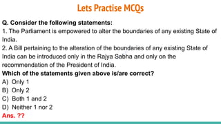 Plutus IAS
Lets Practise MCQs
Q. Consider the following statements:
1. The Parliament is empowered to alter the boundaries of any existing State of
India.
2. A Bill pertaining to the alteration of the boundaries of any existing State of
India can be introduced only in the Rajya Sabha and only on the
recommendation of the President of India.
Which of the statements given above is/are correct?
A) Only 1
B) Only 2
C) Both 1 and 2
D) Neither 1 nor 2
Ans. ??
 