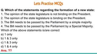 Plutus IAS
Lets Practise MCQs
Q. Which of the statements regarding the formation of a new state:
1. The opinion of the state legislature is not binding on the President.
2. The opinion of the state legislature is binding on the President.
3. The Bill needs to be passed by the Parliament by a simple majority.
4. The Bill needs to be passed by the Parliament by a Special Majority.
Which of the above statements is/are correct
a) 1 only
b) 1 & 3 only
c) 1 & 3 only
d) 1 & 4 only
Ans. ??
 