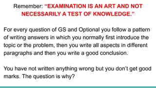 Plutus IAS
Remember: “EXAMINATION IS AN ART AND NOT
NECESSARILY A TEST OF KNOWLEDGE.”
For every question of GS and Optional you follow a pattern
of writing answers in which you normally first introduce the
topic or the problem, then you write all aspects in different
paragraphs and then you write a good conclusion.
You have not written anything wrong but you don’t get good
marks. The question is why?
 