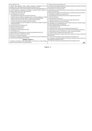 Page No. - 3
and its jurisdiction in UP.
8- Special State Selection Criteria, Official Language, Consolidated Fund and
Contingency fund, Political Parties and State Election Commission of UP.
9- Local Self Government: Urban and Panchayati Raj, Public Policy, Right related issues in U P.
10- Good Governance, Eradication of Corruption, Lokayukta, Citizen Charters, E-
Governance, Right to Information, Redressal Policy.
11- Land Reforms and its impact in UP.
12- Issues Related to Security in UP.
(i) Linkage between development and spread of extremism.
(ii) Role of External, State and Interstate actors in creating challenges to internal
security through communication networks, media and social networking sites.
(iii) Basic rules of cyber security, money- laundering and its prevention.
(iv) Various security forces and agencies and their mandate.
(v) Security challenges and their management in border areas, linkage of organized
crimes with terrorism.
13- Law and Order and Civil Defense in UP.
14- Medical and Health issues in UP
15- State Education System of UP.
16- Contribution of U Pin development of India.
17- CurrentAffairs of UP.
18- Implementation of Jal Shakti Mission and other central welfare scheme in UP.
19- NGOs in UP: Issues, Contribution and Impact.
20-Tourism in U P: Issues and prospects.
21- Emphasis on Innovation in various fields in UP: Issues and it's impact on employement
and socio-economic development of the society.
GENERAL STUDIES- VI
1- Overview of Economy of UP: Main features of economy and State Budgets,
Infrastructure and importance of Physical Resources.
2-Trade, Commerce and industries of UP.
3- UP Government Schemes, Projects and Planned Development for welfare of People,
Human Resources and Skill Development.
4- Investment in U P: Issues and Impact
5- Public Finance and Fiscal Policy, Tax and Economic Reforms, One District One Product
Policy of UPGovernment.
6- Planning and management of renewable and non-renewable energy resources of UP.
7- Demography, Population and Censuses of UP.
8- Commercialization of agriculture and production of agricultural crops in UP.
9- UPNew Forest Policy.
10- Agro and Social Forestry in U.P
11- Agricultural Diversity, Problems of agriculture and their solutions in UP.
12- Developmental Indices of U Pin various fields.
13- Geography of UP: Geographical Location, Relief and Structure, Climate, Irrigation,
Minerals, Drainage System and Vegetation.
14- National Parks and Wild Life Sanctuaries in UP.
15- Transport Network in UP.
16- Power Resources, Infrastructure and Industrial Development of UP.
17- Pollution and Environmental Issues in U P, Pollution Control Board and its functions.
18- Natural Resources of UP- Soil, Water,Air, Forests, Grasslands, Wetlands.
19- Climate Change and Weather Forecasting issues in UP.
20- Habitat and Ecosystem, structure and function, adjustment; Flora and Fauna with
reference to UP.
21- Science andTechnology: Its issues, advancements and efforts in U P.
22- Aquaculture, Viticulture, Sericulture, Floriculture, Horticulture, Arboric culture in up
and its impact on development of UP.
23- Evolvement of Public-Private Partnership (PPP) for development of UP.
meefÛeJe
 