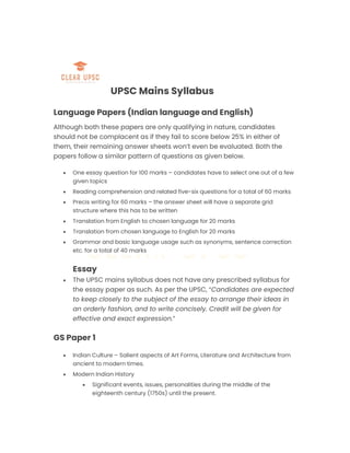 UPSC Mains Syllabus
Language Papers (Indian language and English)
Although both these papers are only qualifying in nature, candidates
should not be complacent as if they fail to score below 25% in either of
them, their remaining answer sheets won’t even be evaluated. Both the
papers follow a similar pattern of questions as given below.
 One essay question for 100 marks – candidates have to select one out of a few
given topics
 Reading comprehension and related five-six questions for a total of 60 marks
 Precis writing for 60 marks – the answer sheet will have a separate grid
structure where this has to be written
 Translation from English to chosen language for 20 marks
 Translation from chosen language to English for 20 marks
 Grammar and basic language usage such as synonyms, sentence correction
etc. for a total of 40 marks
Essay
 The UPSC mains syllabus does not have any prescribed syllabus for
the essay paper as such. As per the UPSC, “Candidates are expected
to keep closely to the subject of the essay to arrange their ideas in
an orderly fashion, and to write concisely. Credit will be given for
effective and exact expression.”
GS Paper 1
 Indian Culture – Salient aspects of Art Forms, Literature and Architecture from
ancient to modern times.
 Modern Indian History
 Significant events, issues, personalities during the middle of the
eighteenth century (1750s) until the present.
 