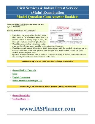 Civil Services & Indian Forest Service
(Main) Examination
Model Question Cum Answer Booklets
These are SPECIMEN Question-Cum-Answer
(QCA) Booklets.
General Instructions for Candidates:
 Immediately on receipt of the Booklet, please
check that this QCA Booklet does not have any
misprint or torn or missing pages or items, etc.
If so, get it replaced by a fresh QCA Booklet.
 Candidates must read the instructions on this
page and the following pages carefully before attempting the paper.
 Candidates should attempt all questions strictly in accordance with the specified instructions and in
the space prescribed under each question in the Booklet. Any answer written outside the space
allotted may not be given credit.
 Question Paper in detachable form is available at the end of the QCA Booklet and can be removed
and taken by the candidates after conclusion of the exam.
Download QCAB for Civil Services (Main) Examination
 General Studies (Paper - I)
 Essay
 EnglishCompulsory
 Public Administration (Paper - II)
Download QCAB for Indian Forest Service (Main) Examination
 General Knowledge
 Geology(Paper - I)
www.IASPlanner.com
 