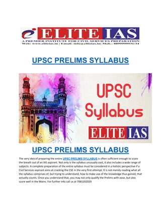 UPSC PRELIMS SYLLABUS
UPSC PRELIMS SYLLABUS
The very idea of preparing the entire UPSC PRELIMS SYLLABUS is often sufficient enough to scare
the breath out of an IAS aspirant. Not only is the syllabus unusually vast, it also includes a wide range of
subjects. A complete preparation of the entire syllabus must be considered in a holistic perspective if a
Civil Services aspirant aims at cracking the CSE in the very first attempt. It is not merely reading what all
the syllabus comprises of, but trying to understand, how to make use of the knowledge thus gained, that
actually counts. Once you understand that, you may not only qualify the Prelims with ease, but also
score well in the Mains. For further info call us at 7065202020
 