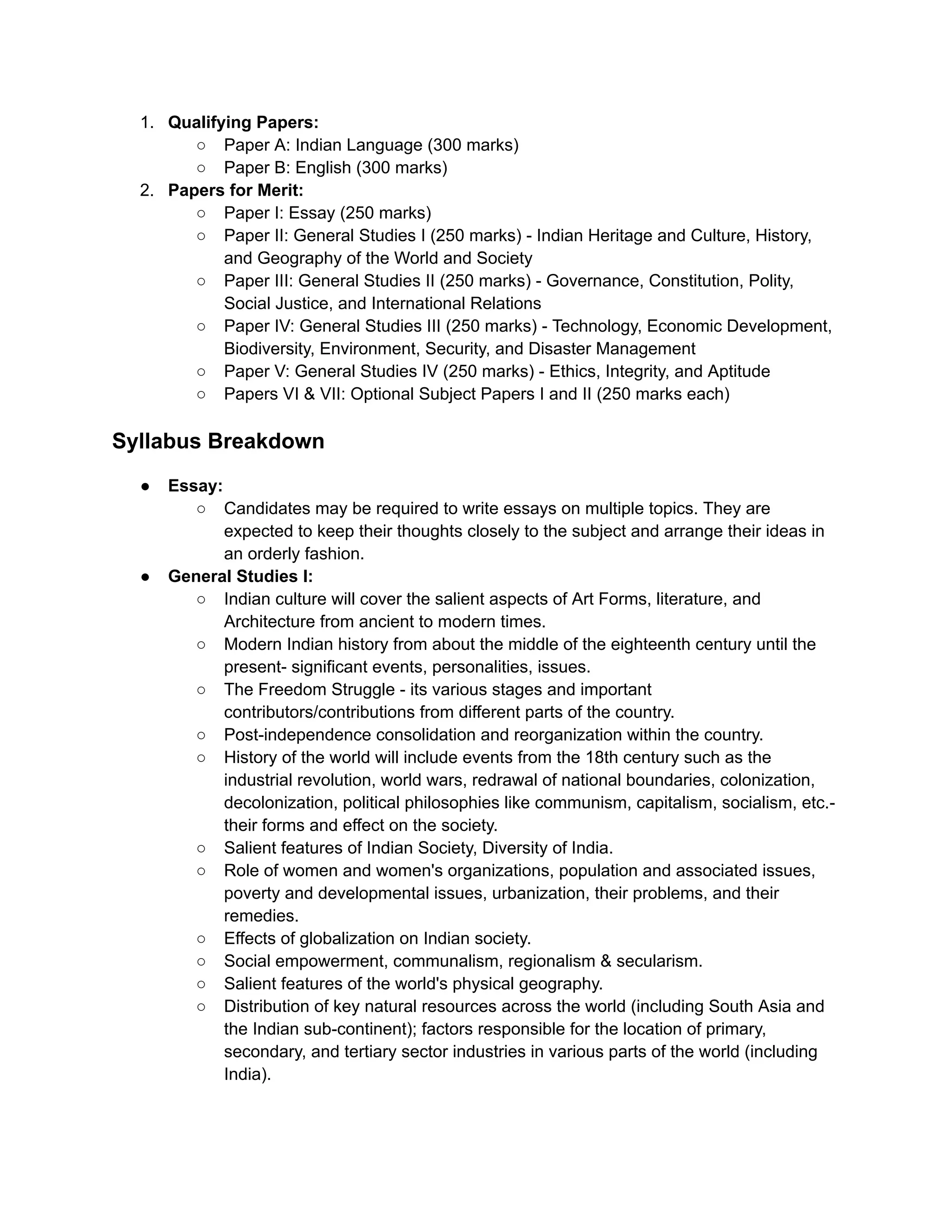 1. Qualifying Papers:
○ Paper A: Indian Language (300 marks)
○ Paper B: English (300 marks)
2. Papers for Merit:
○ Paper I: Essay (250 marks)
○ Paper II: General Studies I (250 marks) - Indian Heritage and Culture, History,
and Geography of the World and Society
○ Paper III: General Studies II (250 marks) - Governance, Constitution, Polity,
Social Justice, and International Relations
○ Paper IV: General Studies III (250 marks) - Technology, Economic Development,
Biodiversity, Environment, Security, and Disaster Management
○ Paper V: General Studies IV (250 marks) - Ethics, Integrity, and Aptitude
○ Papers VI & VII: Optional Subject Papers I and II (250 marks each)
Syllabus Breakdown
● Essay:
○ Candidates may be required to write essays on multiple topics. They are
expected to keep their thoughts closely to the subject and arrange their ideas in
an orderly fashion.
● General Studies I:
○ Indian culture will cover the salient aspects of Art Forms, literature, and
Architecture from ancient to modern times.
○ Modern Indian history from about the middle of the eighteenth century until the
present- significant events, personalities, issues.
○ The Freedom Struggle - its various stages and important
contributors/contributions from different parts of the country.
○ Post-independence consolidation and reorganization within the country.
○ History of the world will include events from the 18th century such as the
industrial revolution, world wars, redrawal of national boundaries, colonization,
decolonization, political philosophies like communism, capitalism, socialism, etc.-
their forms and effect on the society.
○ Salient features of Indian Society, Diversity of India.
○ Role of women and women's organizations, population and associated issues,
poverty and developmental issues, urbanization, their problems, and their
remedies.
○ Effects of globalization on Indian society.
○ Social empowerment, communalism, regionalism & secularism.
○ Salient features of the world's physical geography.
○ Distribution of key natural resources across the world (including South Asia and
the Indian sub-continent); factors responsible for the location of primary,
secondary, and tertiary sector industries in various parts of the world (including
India).
 