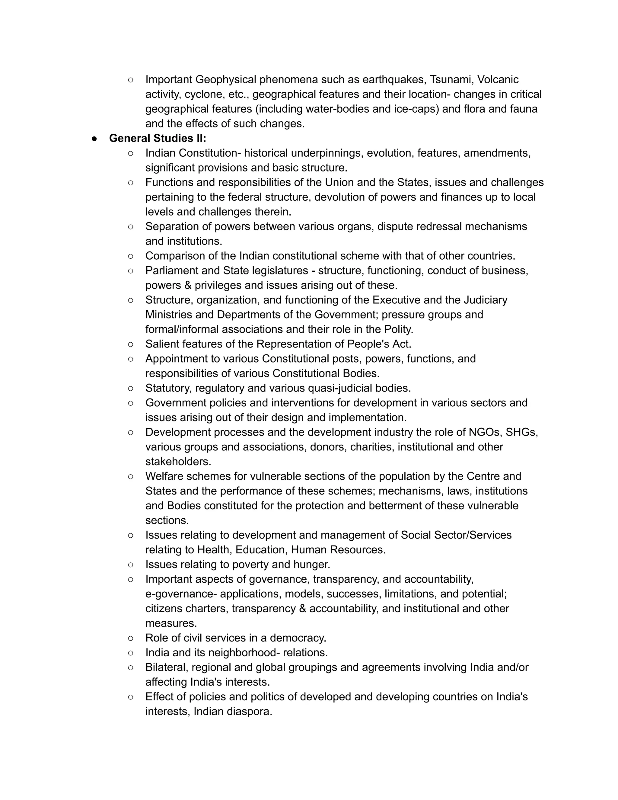 ○ Important Geophysical phenomena such as earthquakes, Tsunami, Volcanic
activity, cyclone, etc., geographical features and their location- changes in critical
geographical features (including water-bodies and ice-caps) and flora and fauna
and the effects of such changes.
● General Studies II:
○ Indian Constitution- historical underpinnings, evolution, features, amendments,
significant provisions and basic structure.
○ Functions and responsibilities of the Union and the States, issues and challenges
pertaining to the federal structure, devolution of powers and finances up to local
levels and challenges therein.
○ Separation of powers between various organs, dispute redressal mechanisms
and institutions.
○ Comparison of the Indian constitutional scheme with that of other countries.
○ Parliament and State legislatures - structure, functioning, conduct of business,
powers & privileges and issues arising out of these.
○ Structure, organization, and functioning of the Executive and the Judiciary
Ministries and Departments of the Government; pressure groups and
formal/informal associations and their role in the Polity.
○ Salient features of the Representation of People's Act.
○ Appointment to various Constitutional posts, powers, functions, and
responsibilities of various Constitutional Bodies.
○ Statutory, regulatory and various quasi-judicial bodies.
○ Government policies and interventions for development in various sectors and
issues arising out of their design and implementation.
○ Development processes and the development industry the role of NGOs, SHGs,
various groups and associations, donors, charities, institutional and other
stakeholders.
○ Welfare schemes for vulnerable sections of the population by the Centre and
States and the performance of these schemes; mechanisms, laws, institutions
and Bodies constituted for the protection and betterment of these vulnerable
sections.
○ Issues relating to development and management of Social Sector/Services
relating to Health, Education, Human Resources.
○ Issues relating to poverty and hunger.
○ Important aspects of governance, transparency, and accountability,
e-governance- applications, models, successes, limitations, and potential;
citizens charters, transparency & accountability, and institutional and other
measures.
○ Role of civil services in a democracy.
○ India and its neighborhood- relations.
○ Bilateral, regional and global groupings and agreements involving India and/or
affecting India's interests.
○ Effect of policies and politics of developed and developing countries on India's
interests, Indian diaspora.
 