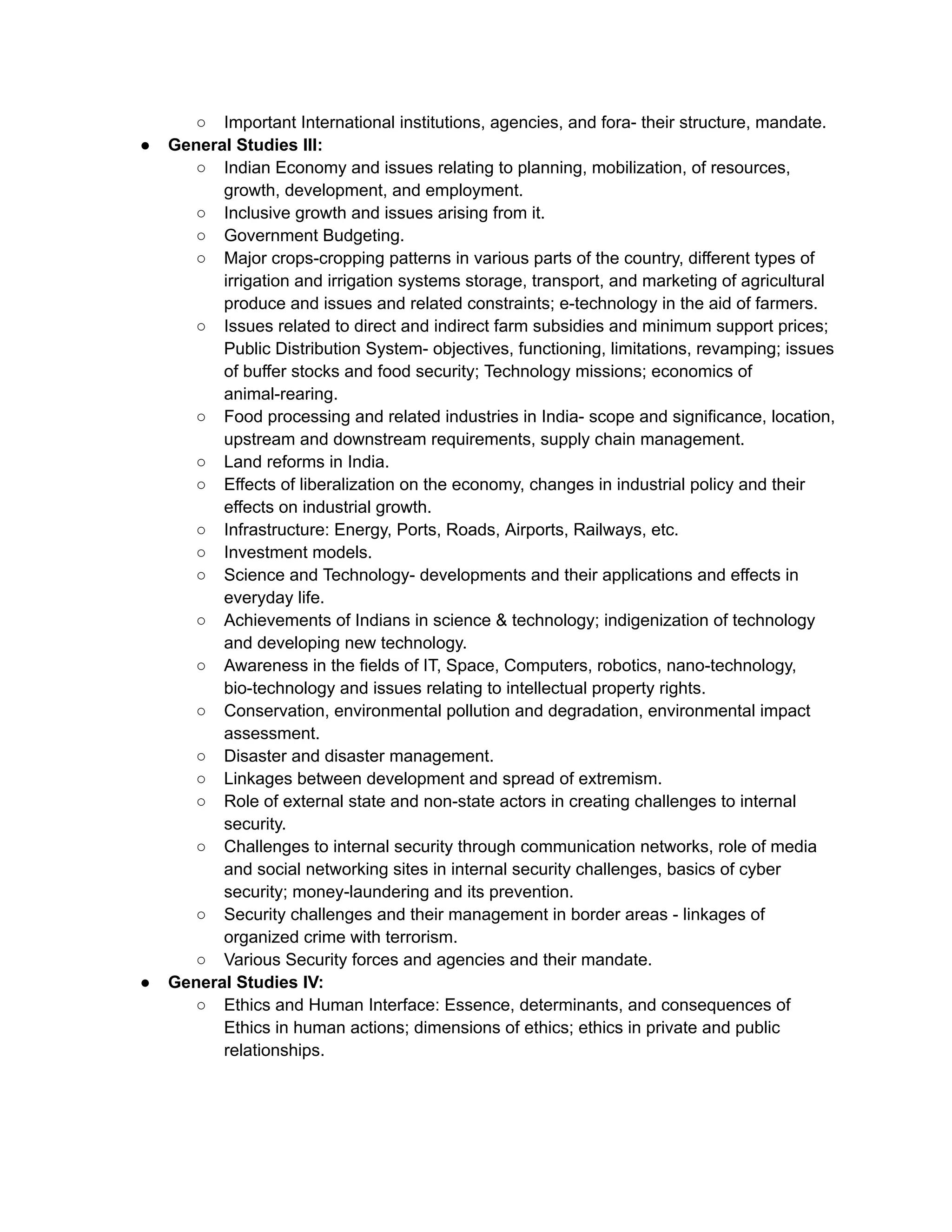 ○ Important International institutions, agencies, and fora- their structure, mandate.
● General Studies III:
○ Indian Economy and issues relating to planning, mobilization, of resources,
growth, development, and employment.
○ Inclusive growth and issues arising from it.
○ Government Budgeting.
○ Major crops-cropping patterns in various parts of the country, different types of
irrigation and irrigation systems storage, transport, and marketing of agricultural
produce and issues and related constraints; e-technology in the aid of farmers.
○ Issues related to direct and indirect farm subsidies and minimum support prices;
Public Distribution System- objectives, functioning, limitations, revamping; issues
of buffer stocks and food security; Technology missions; economics of
animal-rearing.
○ Food processing and related industries in India- scope and significance, location,
upstream and downstream requirements, supply chain management.
○ Land reforms in India.
○ Effects of liberalization on the economy, changes in industrial policy and their
effects on industrial growth.
○ Infrastructure: Energy, Ports, Roads, Airports, Railways, etc.
○ Investment models.
○ Science and Technology- developments and their applications and effects in
everyday life.
○ Achievements of Indians in science & technology; indigenization of technology
and developing new technology.
○ Awareness in the fields of IT, Space, Computers, robotics, nano-technology,
bio-technology and issues relating to intellectual property rights.
○ Conservation, environmental pollution and degradation, environmental impact
assessment.
○ Disaster and disaster management.
○ Linkages between development and spread of extremism.
○ Role of external state and non-state actors in creating challenges to internal
security.
○ Challenges to internal security through communication networks, role of media
and social networking sites in internal security challenges, basics of cyber
security; money-laundering and its prevention.
○ Security challenges and their management in border areas - linkages of
organized crime with terrorism.
○ Various Security forces and agencies and their mandate.
● General Studies IV:
○ Ethics and Human Interface: Essence, determinants, and consequences of
Ethics in human actions; dimensions of ethics; ethics in private and public
relationships.
 