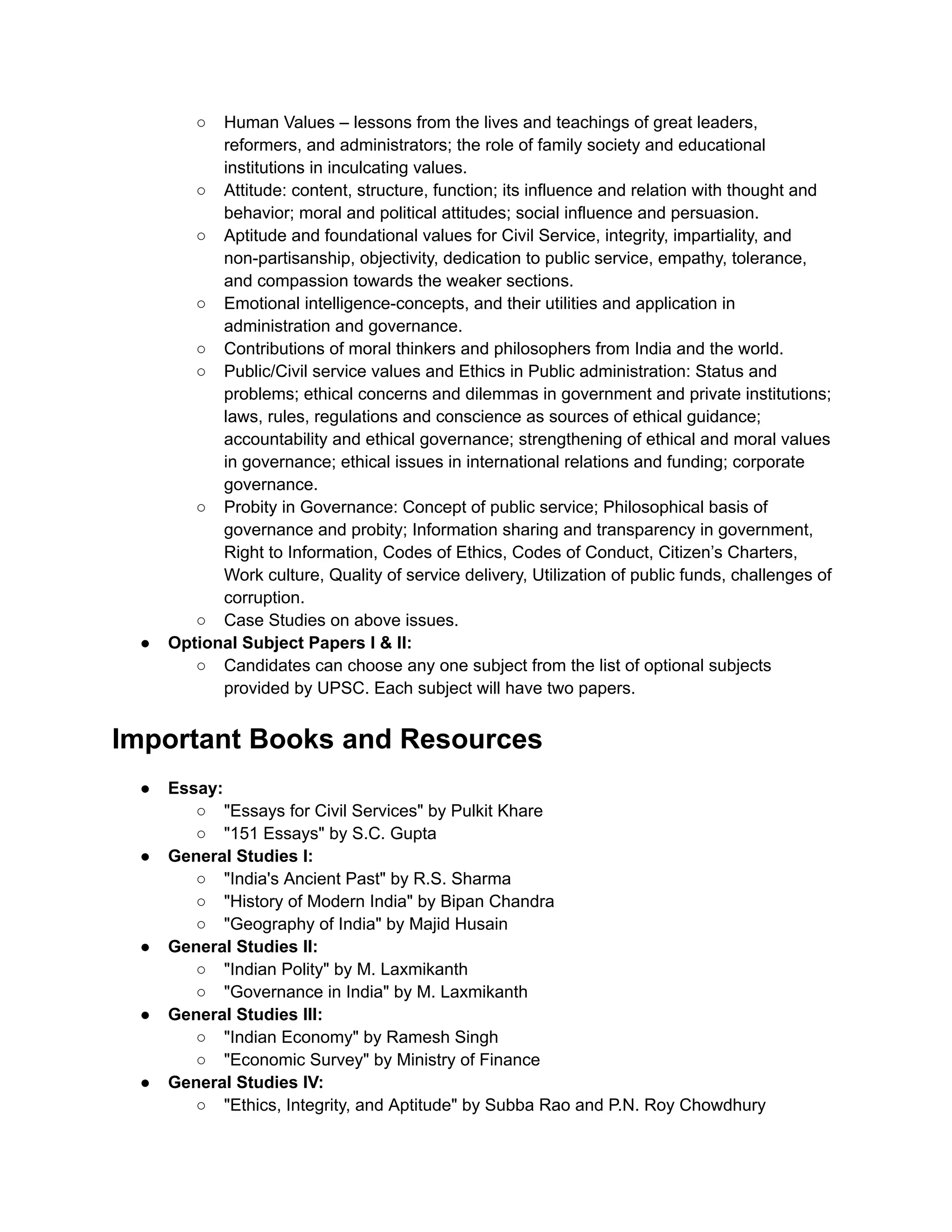 ○ Human Values – lessons from the lives and teachings of great leaders,
reformers, and administrators; the role of family society and educational
institutions in inculcating values.
○ Attitude: content, structure, function; its influence and relation with thought and
behavior; moral and political attitudes; social influence and persuasion.
○ Aptitude and foundational values for Civil Service, integrity, impartiality, and
non-partisanship, objectivity, dedication to public service, empathy, tolerance,
and compassion towards the weaker sections.
○ Emotional intelligence-concepts, and their utilities and application in
administration and governance.
○ Contributions of moral thinkers and philosophers from India and the world.
○ Public/Civil service values and Ethics in Public administration: Status and
problems; ethical concerns and dilemmas in government and private institutions;
laws, rules, regulations and conscience as sources of ethical guidance;
accountability and ethical governance; strengthening of ethical and moral values
in governance; ethical issues in international relations and funding; corporate
governance.
○ Probity in Governance: Concept of public service; Philosophical basis of
governance and probity; Information sharing and transparency in government,
Right to Information, Codes of Ethics, Codes of Conduct, Citizen’s Charters,
Work culture, Quality of service delivery, Utilization of public funds, challenges of
corruption.
○ Case Studies on above issues.
● Optional Subject Papers I & II:
○ Candidates can choose any one subject from the list of optional subjects
provided by UPSC. Each subject will have two papers.
Important Books and Resources
● Essay:
○ "Essays for Civil Services" by Pulkit Khare
○ "151 Essays" by S.C. Gupta
● General Studies I:
○ "India's Ancient Past" by R.S. Sharma
○ "History of Modern India" by Bipan Chandra
○ "Geography of India" by Majid Husain
● General Studies II:
○ "Indian Polity" by M. Laxmikanth
○ "Governance in India" by M. Laxmikanth
● General Studies III:
○ "Indian Economy" by Ramesh Singh
○ "Economic Survey" by Ministry of Finance
● General Studies IV:
○ "Ethics, Integrity, and Aptitude" by Subba Rao and P.N. Roy Chowdhury
 