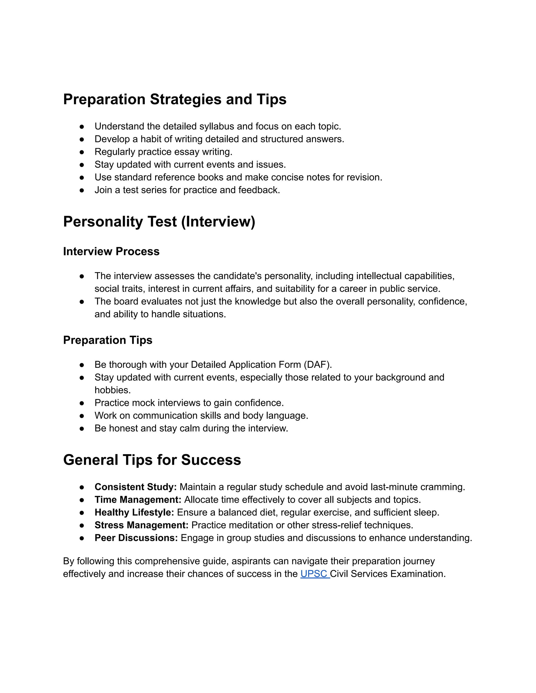 Preparation Strategies and Tips
● Understand the detailed syllabus and focus on each topic.
● Develop a habit of writing detailed and structured answers.
● Regularly practice essay writing.
● Stay updated with current events and issues.
● Use standard reference books and make concise notes for revision.
● Join a test series for practice and feedback.
Personality Test (Interview)
Interview Process
● The interview assesses the candidate's personality, including intellectual capabilities,
social traits, interest in current affairs, and suitability for a career in public service.
● The board evaluates not just the knowledge but also the overall personality, confidence,
and ability to handle situations.
Preparation Tips
● Be thorough with your Detailed Application Form (DAF).
● Stay updated with current events, especially those related to your background and
hobbies.
● Practice mock interviews to gain confidence.
● Work on communication skills and body language.
● Be honest and stay calm during the interview.
General Tips for Success
● Consistent Study: Maintain a regular study schedule and avoid last-minute cramming.
● Time Management: Allocate time effectively to cover all subjects and topics.
● Healthy Lifestyle: Ensure a balanced diet, regular exercise, and sufficient sleep.
● Stress Management: Practice meditation or other stress-relief techniques.
● Peer Discussions: Engage in group studies and discussions to enhance understanding.
By following this comprehensive guide, aspirants can navigate their preparation journey
effectively and increase their chances of success in the UPSC Civil Services Examination.
 