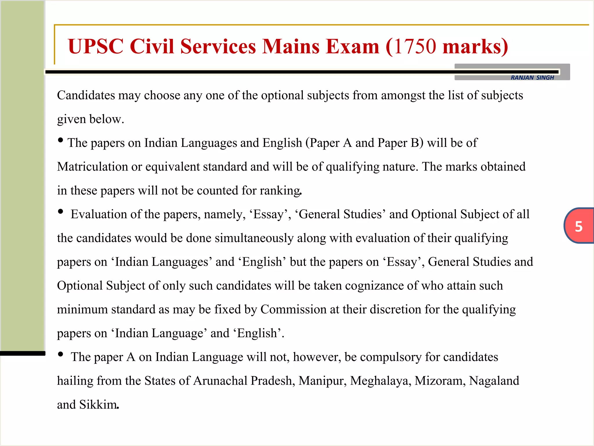 5
RANJAN SINGH
UPSC Civil Services Mains Exam (1750 marks)
Candidates may choose any one of the optional subjectsfrom amongst the list of subjects
given below.
• The papers on Indian Languagesand English (Paper A and Paper B) will be of
Matriculation or equivalent standard and will be of qualifying nature. The marks obtained
in these papers will not be counted for ranking.
• Evaluation ofthe papers, namely, ‘Essay’, ‘General Studies’ and Optional Subject of all
the candidateswould be done simultaneously along with evaluation of their qualifying
papers on ‘Indian Languages’and ‘English’ but the papers on ‘Essay’, General Studies and
Optional Subject of only such candidates will be taken cognizance of who attain such
minimum standard as may be fixed by Commission at their discretion for the qualifying
papers on ‘Indian Language’and ‘English’.
• The paper A on Indian Language will not, however, be compulsoryfor candidates
hailing from the States of Arunachal Pradesh, Manipur, Meghalaya,Mizoram, Nagaland
and Sikkim.
 