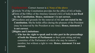 Explanation:Correct Answer is d. None of the above
Article 76 of the Constitution provides for the office of AG of India....