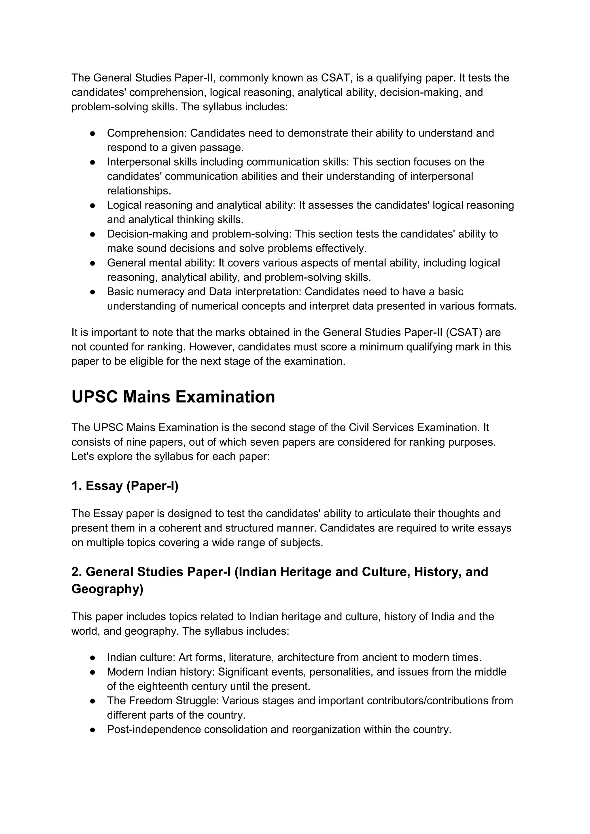 The General Studies Paper-II, commonly known as CSAT, is a qualifying paper. It tests the
candidates' comprehension, logical reasoning, analytical ability, decision-making, and
problem-solving skills. The syllabus includes:
● Comprehension: Candidates need to demonstrate their ability to understand and
respond to a given passage.
● Interpersonal skills including communication skills: This section focuses on the
candidates' communication abilities and their understanding of interpersonal
relationships.
● Logical reasoning and analytical ability: It assesses the candidates' logical reasoning
and analytical thinking skills.
● Decision-making and problem-solving: This section tests the candidates' ability to
make sound decisions and solve problems effectively.
● General mental ability: It covers various aspects of mental ability, including logical
reasoning, analytical ability, and problem-solving skills.
● Basic numeracy and Data interpretation: Candidates need to have a basic
understanding of numerical concepts and interpret data presented in various formats.
It is important to note that the marks obtained in the General Studies Paper-II (CSAT) are
not counted for ranking. However, candidates must score a minimum qualifying mark in this
paper to be eligible for the next stage of the examination.
UPSC Mains Examination
The UPSC Mains Examination is the second stage of the Civil Services Examination. It
consists of nine papers, out of which seven papers are considered for ranking purposes.
Let's explore the syllabus for each paper:
1. Essay (Paper-I)
The Essay paper is designed to test the candidates' ability to articulate their thoughts and
present them in a coherent and structured manner. Candidates are required to write essays
on multiple topics covering a wide range of subjects.
2. General Studies Paper-I (Indian Heritage and Culture, History, and
Geography)
This paper includes topics related to Indian heritage and culture, history of India and the
world, and geography. The syllabus includes:
● Indian culture: Art forms, literature, architecture from ancient to modern times.
● Modern Indian history: Significant events, personalities, and issues from the middle
of the eighteenth century until the present.
● The Freedom Struggle: Various stages and important contributors/contributions from
different parts of the country.
● Post-independence consolidation and reorganization within the country.
 
