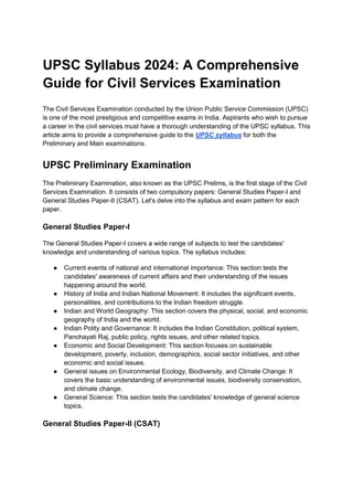 UPSC Syllabus 2024: A Comprehensive
Guide for Civil Services Examination
The Civil Services Examination conducted by the Union Public Service Commission (UPSC)
is one of the most prestigious and competitive exams in India. Aspirants who wish to pursue
a career in the civil services must have a thorough understanding of the UPSC syllabus. This
article aims to provide a comprehensive guide to the UPSC syllabus for both the
Preliminary and Main examinations.
UPSC Preliminary Examination
The Preliminary Examination, also known as the UPSC Prelims, is the first stage of the Civil
Services Examination. It consists of two compulsory papers: General Studies Paper-I and
General Studies Paper-II (CSAT). Let's delve into the syllabus and exam pattern for each
paper.
General Studies Paper-I
The General Studies Paper-I covers a wide range of subjects to test the candidates'
knowledge and understanding of various topics. The syllabus includes:
● Current events of national and international importance: This section tests the
candidates' awareness of current affairs and their understanding of the issues
happening around the world.
● History of India and Indian National Movement: It includes the significant events,
personalities, and contributions to the Indian freedom struggle.
● Indian and World Geography: This section covers the physical, social, and economic
geography of India and the world.
● Indian Polity and Governance: It includes the Indian Constitution, political system,
Panchayati Raj, public policy, rights issues, and other related topics.
● Economic and Social Development: This section focuses on sustainable
development, poverty, inclusion, demographics, social sector initiatives, and other
economic and social issues.
● General issues on Environmental Ecology, Biodiversity, and Climate Change: It
covers the basic understanding of environmental issues, biodiversity conservation,
and climate change.
● General Science: This section tests the candidates' knowledge of general science
topics.
General Studies Paper-II (CSAT)
 