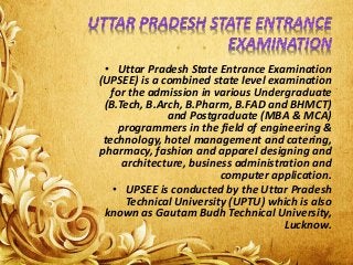 • Uttar Pradesh State Entrance Examination
(UPSEE) is a combined state level examination
for the admission in various Undergraduate
(B.Tech, B.Arch, B.Pharm, B.FAD and BHMCT)
and Postgraduate (MBA & MCA)
programmers in the field of engineering &
technology, hotel management and catering,
pharmacy, fashion and apparel designing and
architecture, business administration and
computer application.
• UPSEE is conducted by the Uttar Pradesh
Technical University (UPTU) which is also
known as Gautam Budh Technical University,
Lucknow.
 