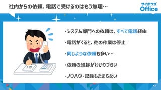 42
社内からの依頼、電話で受けるのはもう無理…
・システム部門への依頼は、すべて電話経由
・電話がくると、他の作業は停止
・同じような依頼も多い…
・依頼の進捗がわかりづらい
・ノウハウ・記録もたまらない
 