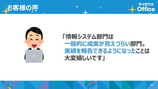 49
お客様の声
「情報システム部門は
一般的に成果が見えづらい部門。
実績を報告できるようになったことは
大変嬉しいです」
 