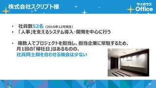 76
株式会社スクリプト様
• 社員数52名（2016年12月現在）
• 「人事」を支えるシステム導入・開発を中心に行う
• 複数人でプロジェクトを担当し、担当企業に常駐するため、
月1回の「帰社日」はあるものの、
社員同士顔を合わせる機会は少ない
 