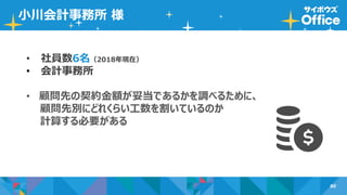 80
小川会計事務所 様
• 社員数6名（2018年現在）
• 会計事務所
• 顧問先の契約金額が妥当であるかを調べるために、
顧問先別にどれくらい工数を割いているのか
計算する必要がある
 