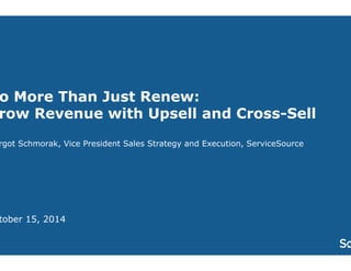 Do More Than Just Renew: 
Grow Revenue with Upsell and Cross-Sell 
Margot Schmorak, Vice President Sales Strategy and Execution, ServiceSource 
October 15, 2014 
 