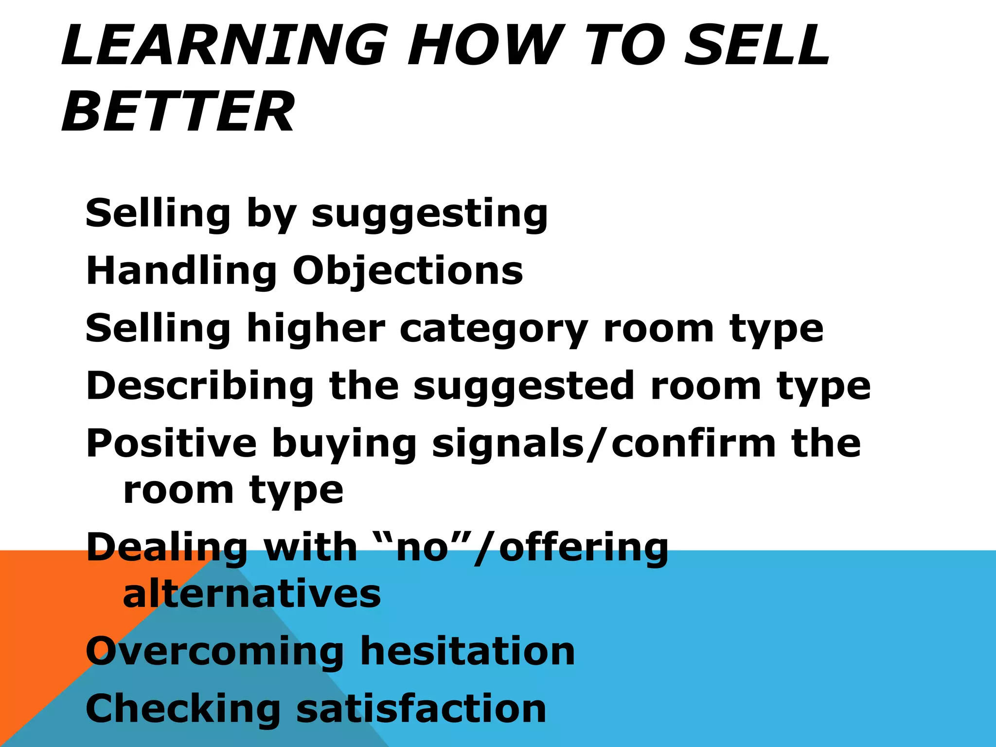 LEARNING HOW TO SELL
BETTER
Selling by suggesting
Handling Objections
Selling higher category room type
Describing the suggested room type
Positive buying signals/confirm the
room type
Dealing with “no”/offering
alternatives
Overcoming hesitation
Checking satisfaction
 