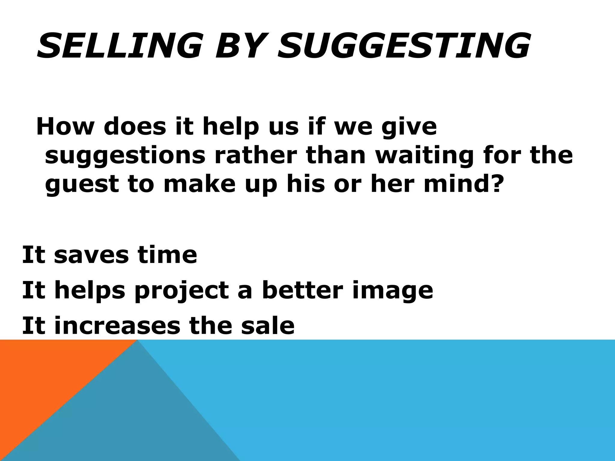 SELLING BY SUGGESTING
How does it help us if we give
suggestions rather than waiting for the
guest to make up his or her mind?
It saves time
It helps project a better image
It increases the sale
 