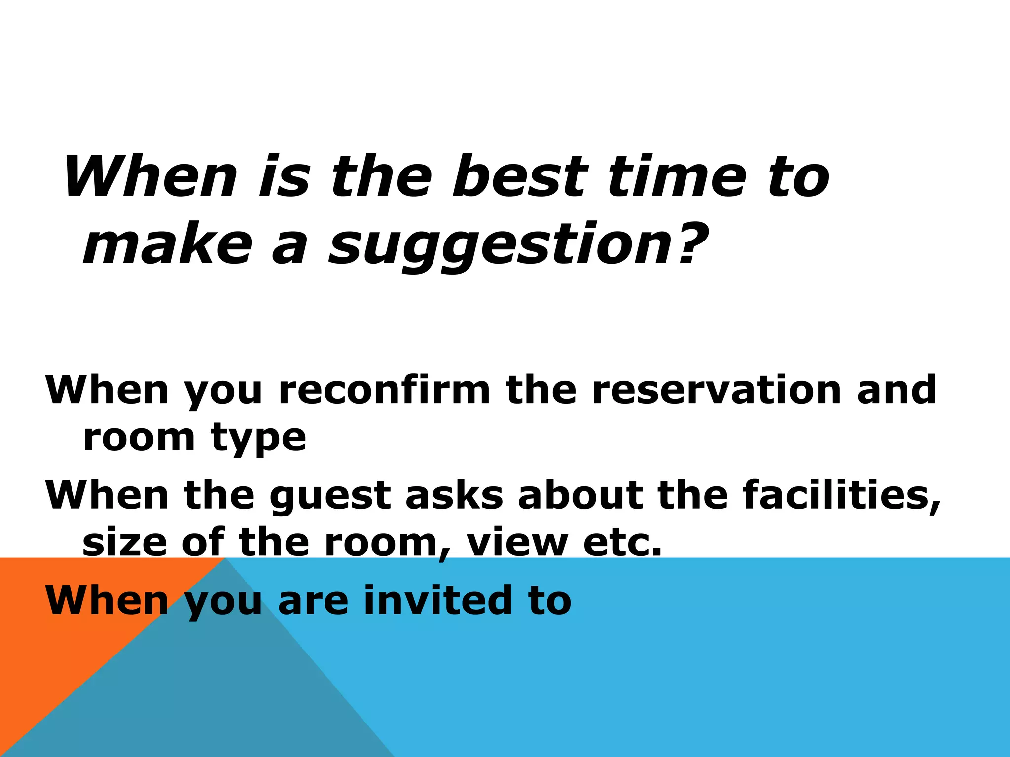 When is the best time to
make a suggestion?
When you reconfirm the reservation and
room type
When the guest asks about the facilities,
size of the room, view etc.
When you are invited to
 