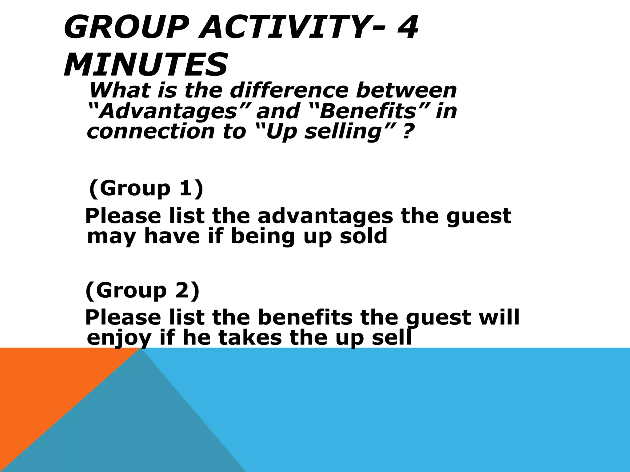 GROUP ACTIVITY- 4
MINUTES
What is the difference between
“Advantages” and “Benefits” in
connection to “Up selling” ?
(Group 1)
Please list the advantages the guest
may have if being up sold
(Group 2)
Please list the benefits the guest will
enjoy if he takes the up sell
 