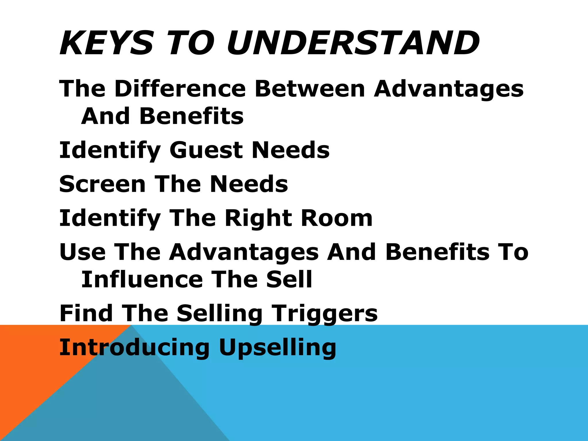 KEYS TO UNDERSTAND
The Difference Between Advantages
And Benefits
Identify Guest Needs
Screen The Needs
Identify The Right Room
Use The Advantages And Benefits To
Influence The Sell
Find The Selling Triggers
Introducing Upselling
 