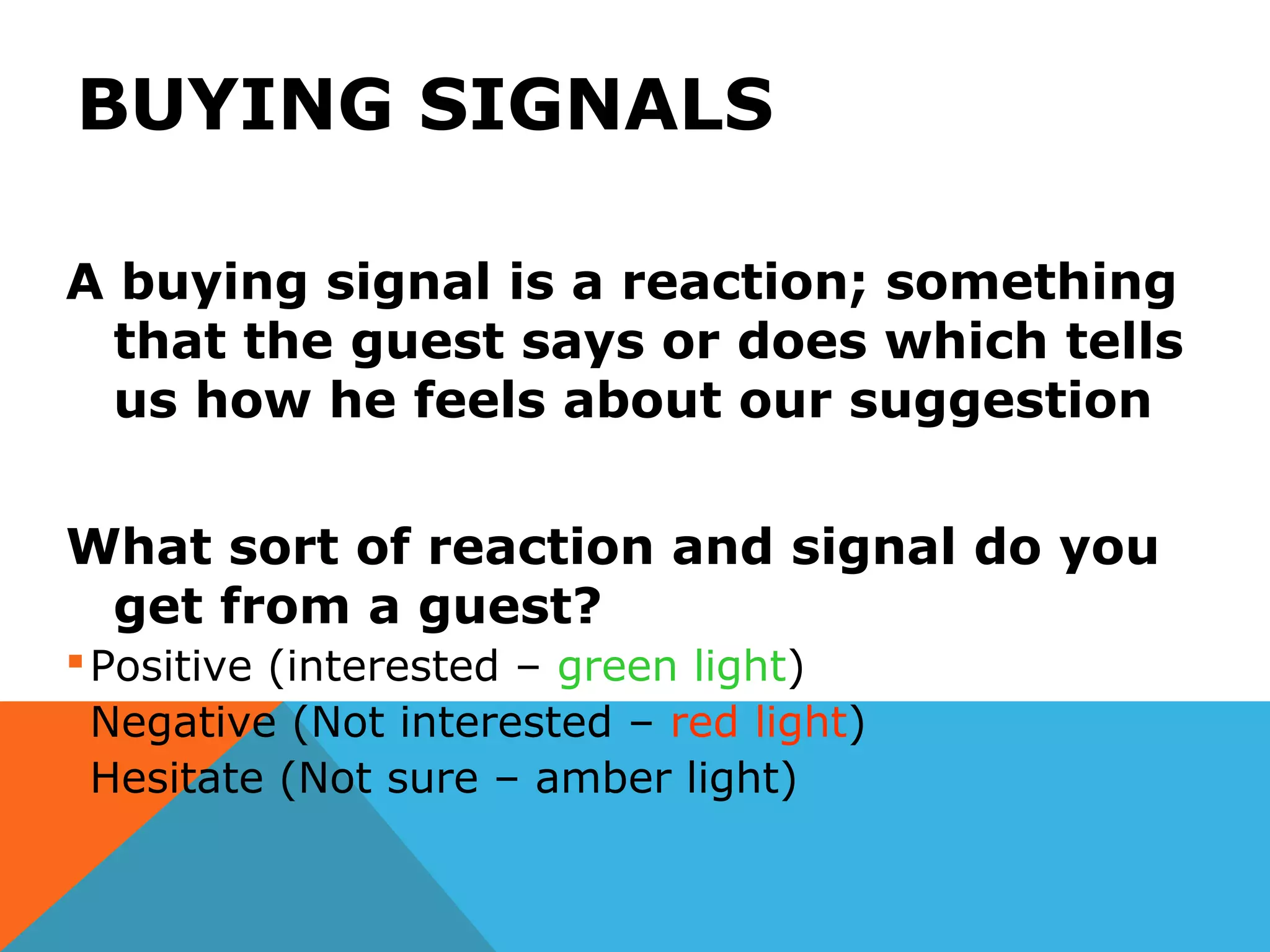 BUYING SIGNALS
A buying signal is a reaction; something
that the guest says or does which tells
us how he feels about our suggestion
What sort of reaction and signal do you
get from a guest?
Positive (interested – green light)
Negative (Not interested – red light)
Hesitate (Not sure – amber light)
 