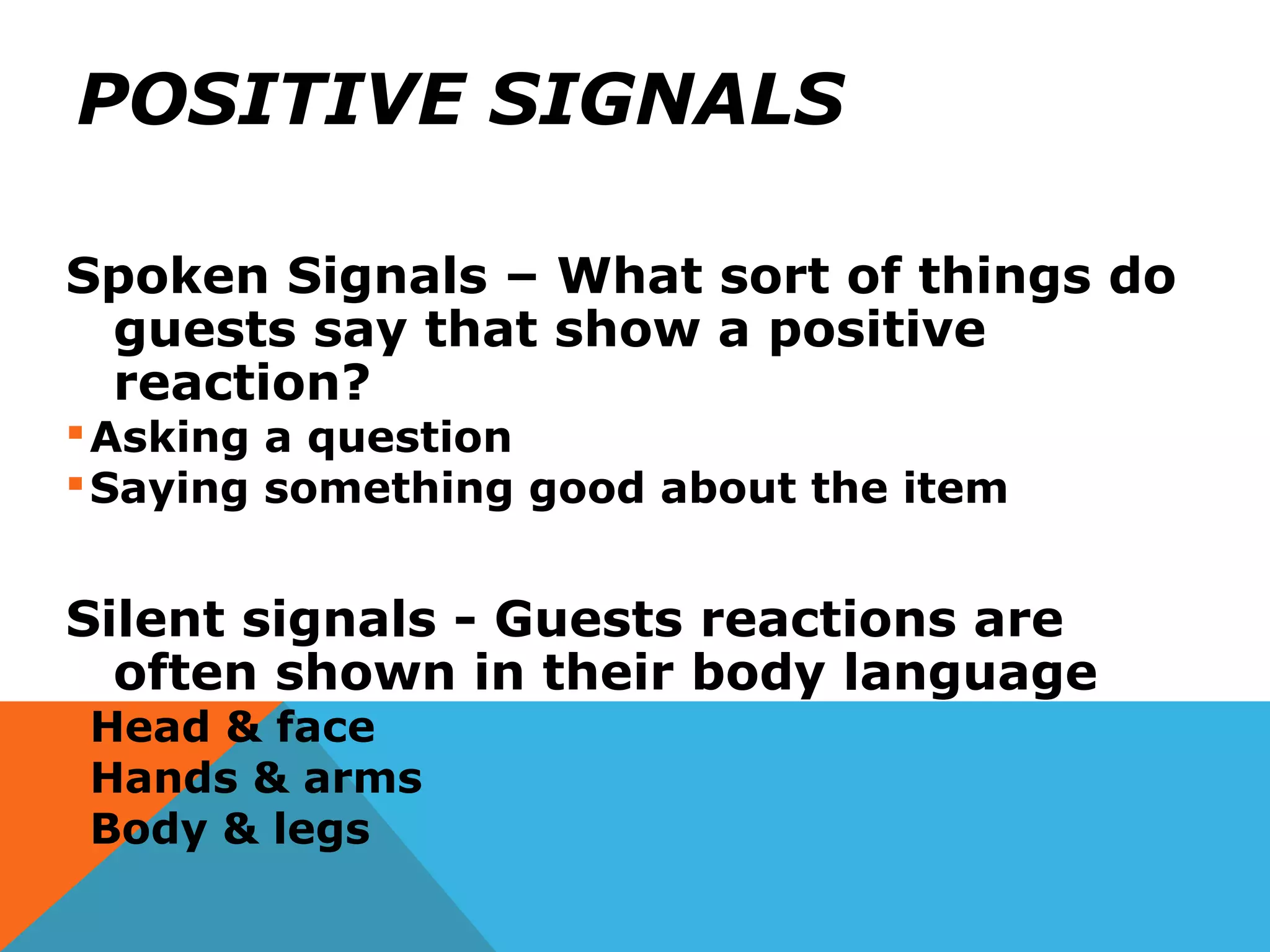 POSITIVE SIGNALS
Spoken Signals – What sort of things do
guests say that show a positive
reaction?
Asking a question
Saying something good about the item
Silent signals - Guests reactions are
often shown in their body language
Head & face
Hands & arms
Body & legs
 