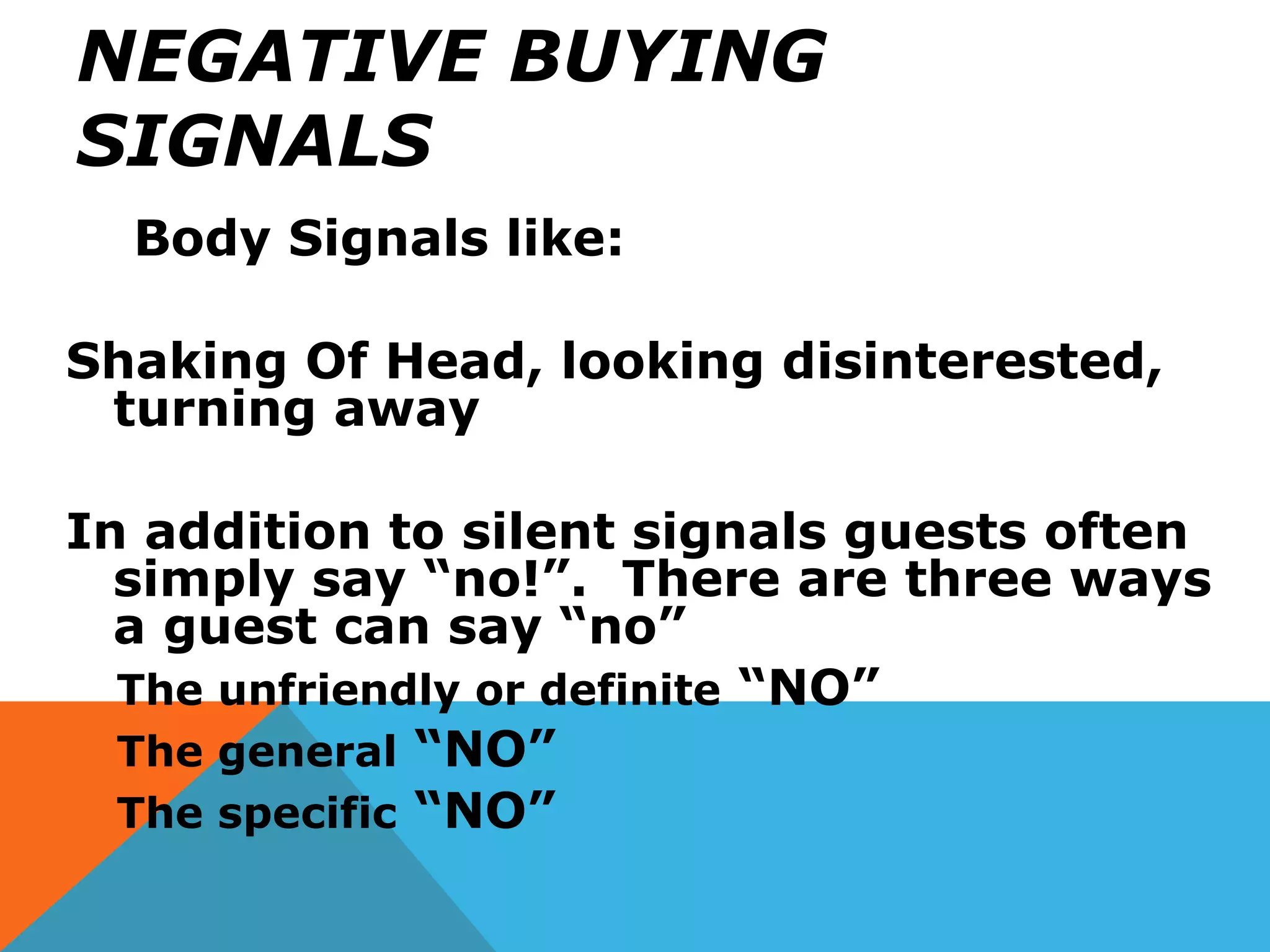 NEGATIVE BUYING
SIGNALS
Body Signals like:
Shaking Of Head, looking disinterested,
turning away
In addition to silent signals guests often
simply say “no!”. There are three ways
a guest can say “no”
The unfriendly or definite “NO”
The general “NO”
The specific “NO”
 