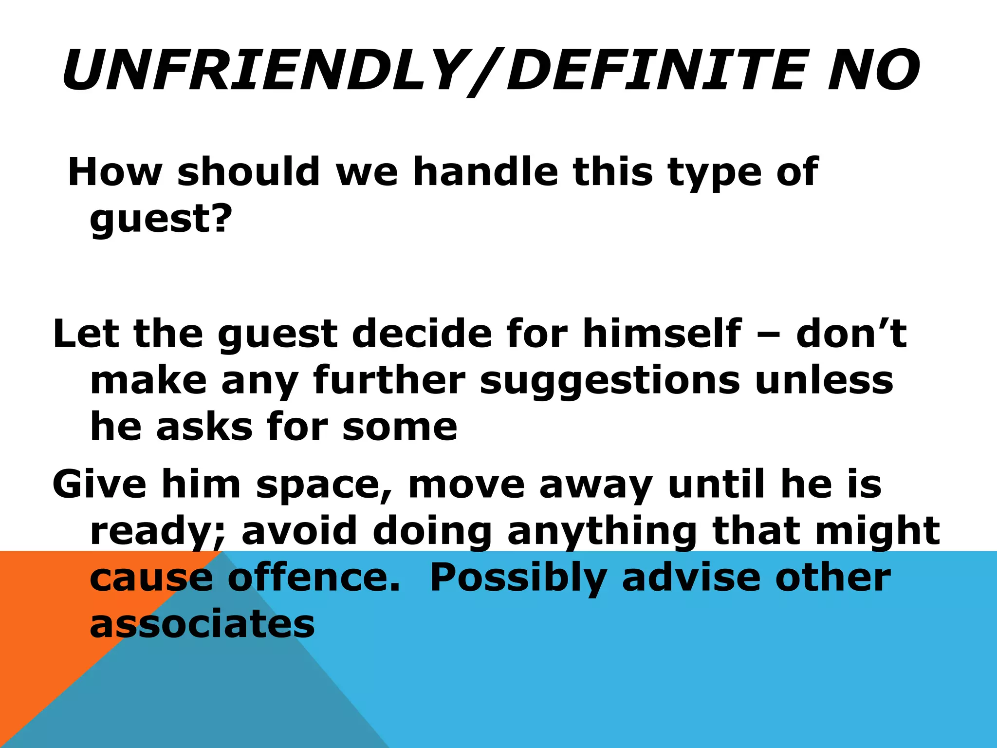UNFRIENDLY/DEFINITE NO
How should we handle this type of
guest?
Let the guest decide for himself – don’t
make any further suggestions unless
he asks for some
Give him space, move away until he is
ready; avoid doing anything that might
cause offence. Possibly advise other
associates
 